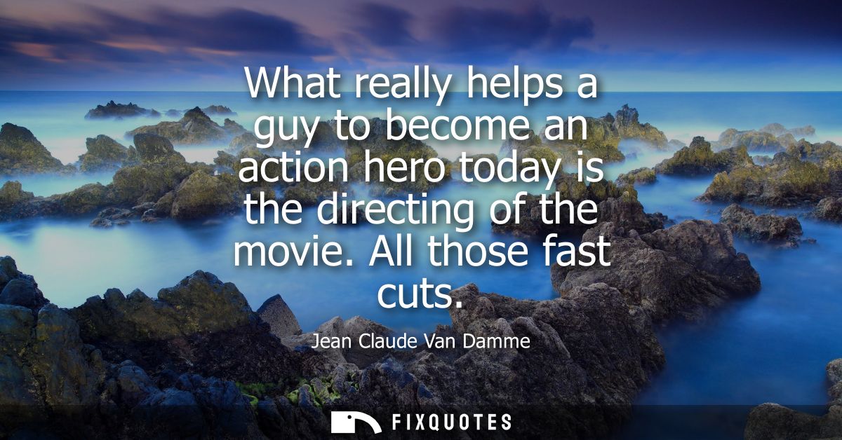 What really helps a guy to become an action hero today is the directing of the movie. All those fast cuts