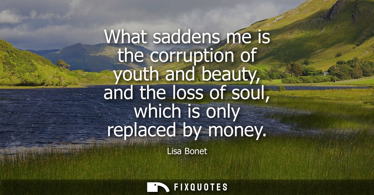 What saddens me is the corruption of youth and beauty, and the loss of soul, which is only replaced by money