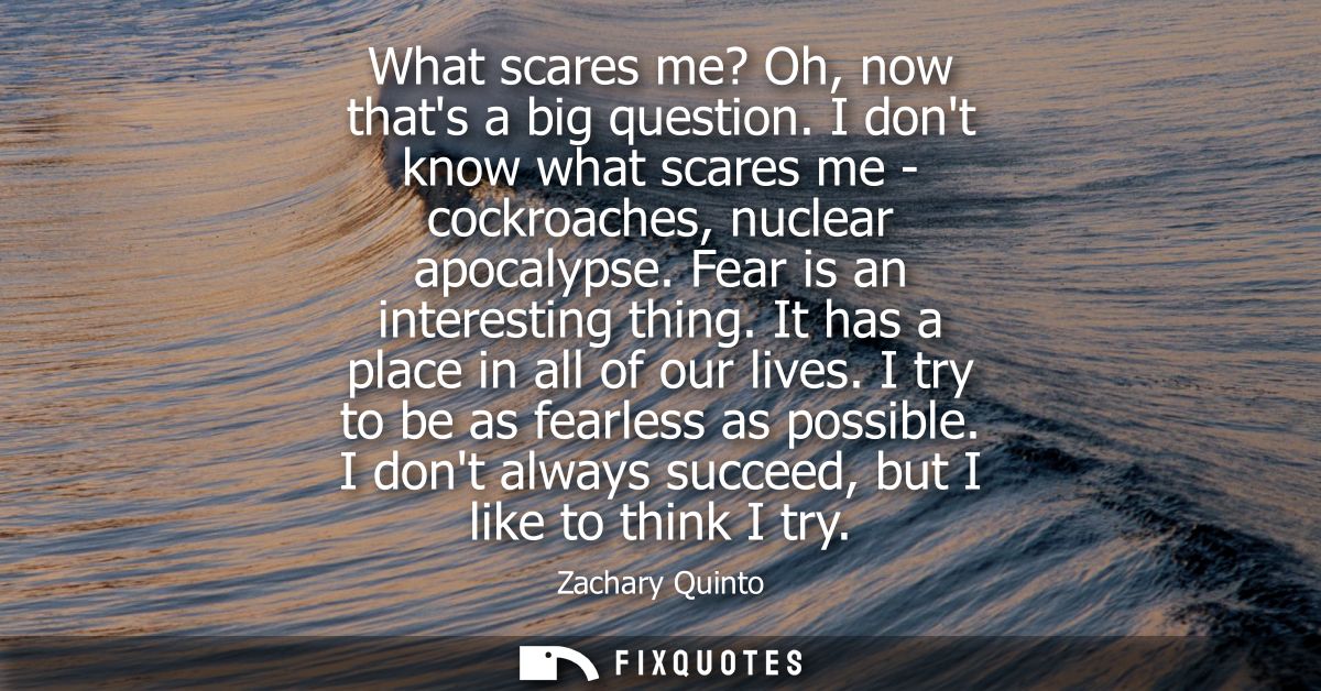 What scares me? Oh, now thats a big question. I dont know what scares me - cockroaches, nuclear apocalypse. Fear is an i