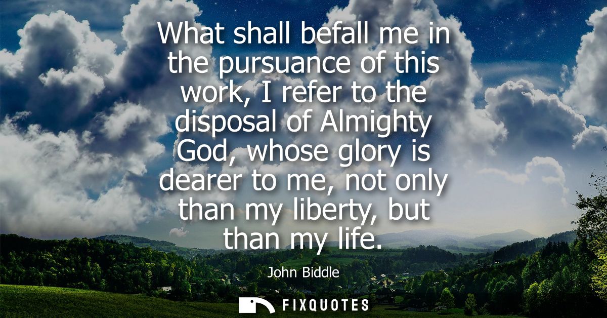 What shall befall me in the pursuance of this work, I refer to the disposal of Almighty God, whose glory is dearer to me
