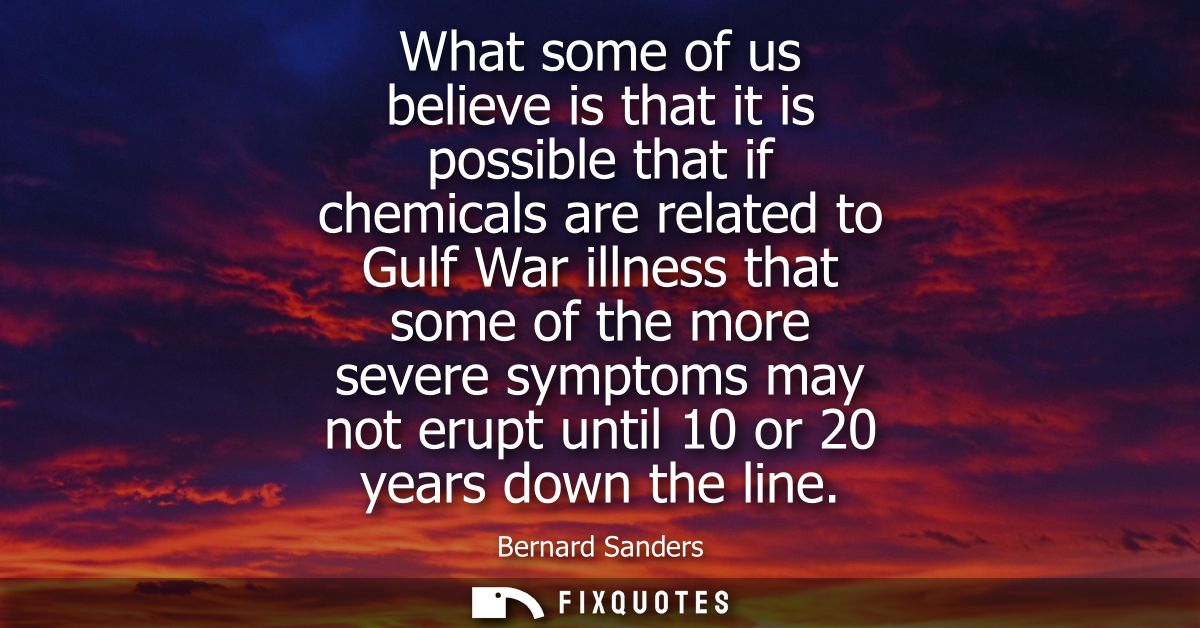 What some of us believe is that it is possible that if chemicals are related to Gulf War illness that some of the more s