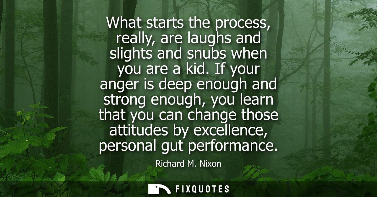 What starts the process, really, are laughs and slights and snubs when you are a kid. If your anger is deep enough and s
