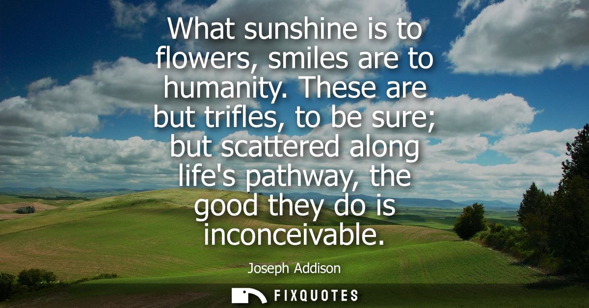 What sunshine is to flowers, smiles are to humanity. These are but trifles, to be sure but scattered along lifes pathway