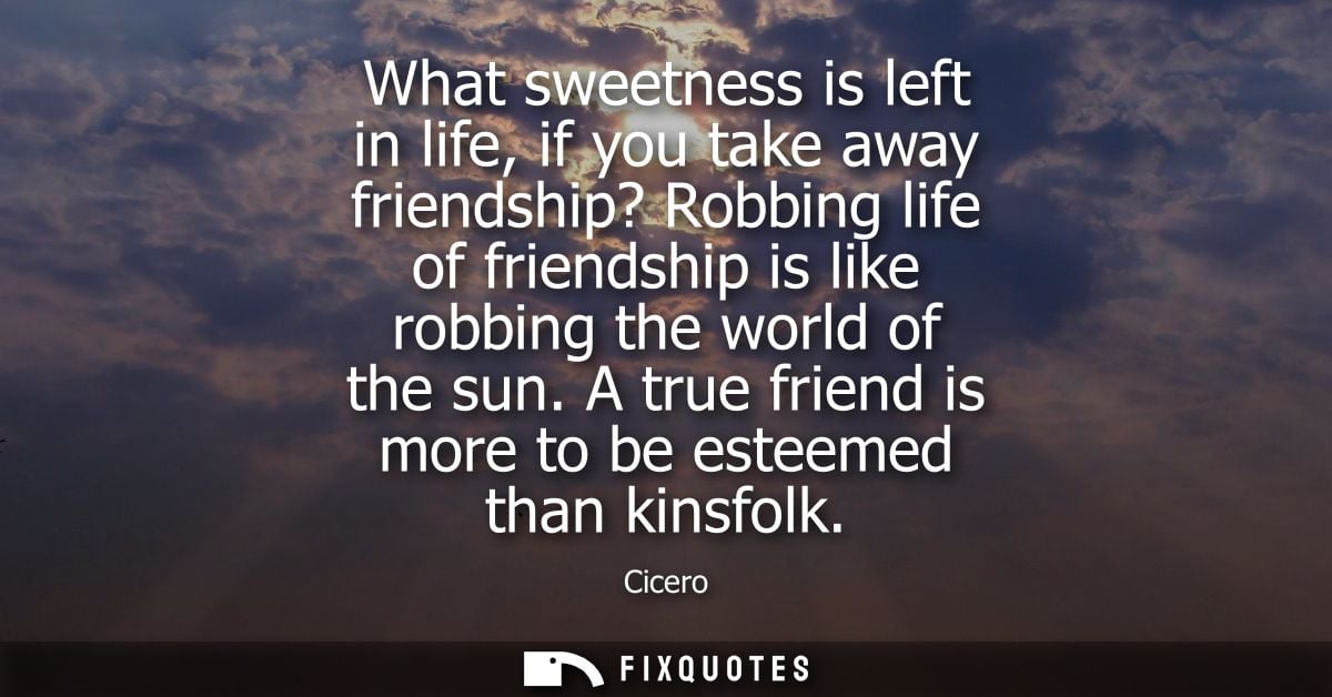 What sweetness is left in life, if you take away friendship? Robbing life of friendship is like robbing the world of the