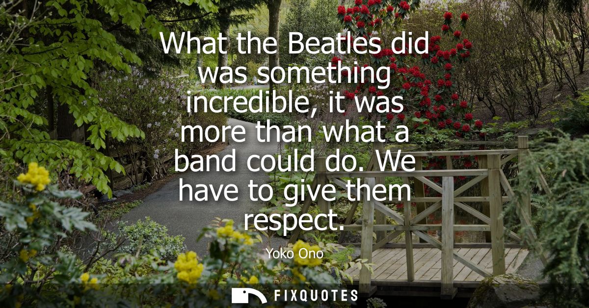 What the Beatles did was something incredible, it was more than what a band could do. We have to give them respect