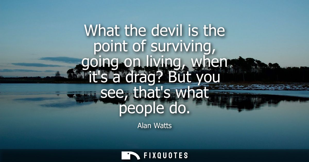 What the devil is the point of surviving, going on living, when its a drag? But you see, thats what people do
