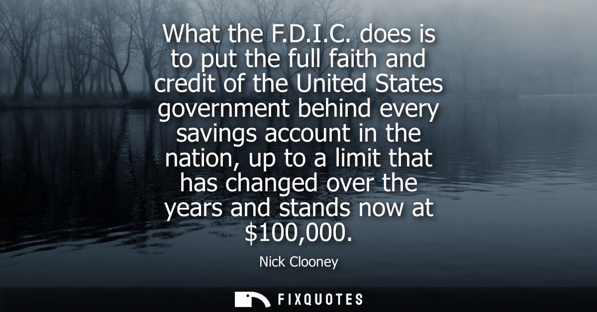 What the F.D.I.C. does is to put the full faith and credit of the United States government behind every savings account 