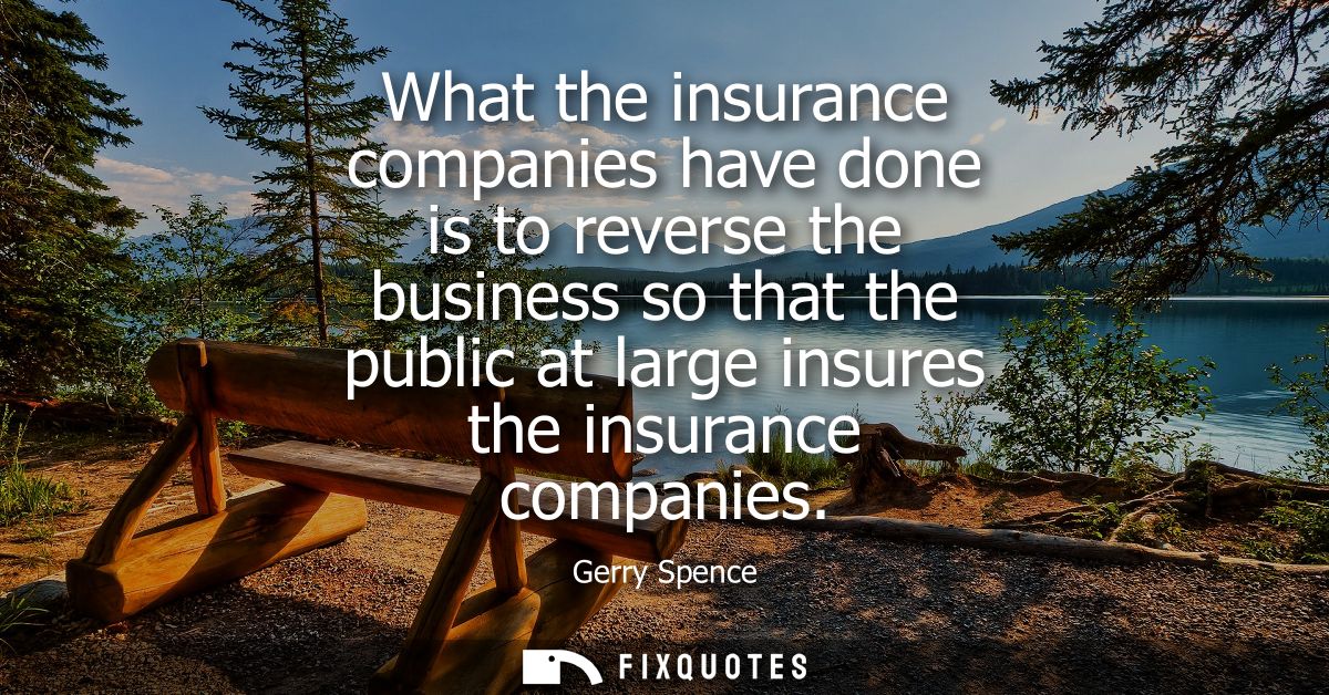 What the insurance companies have done is to reverse the business so that the public at large insures the insurance comp