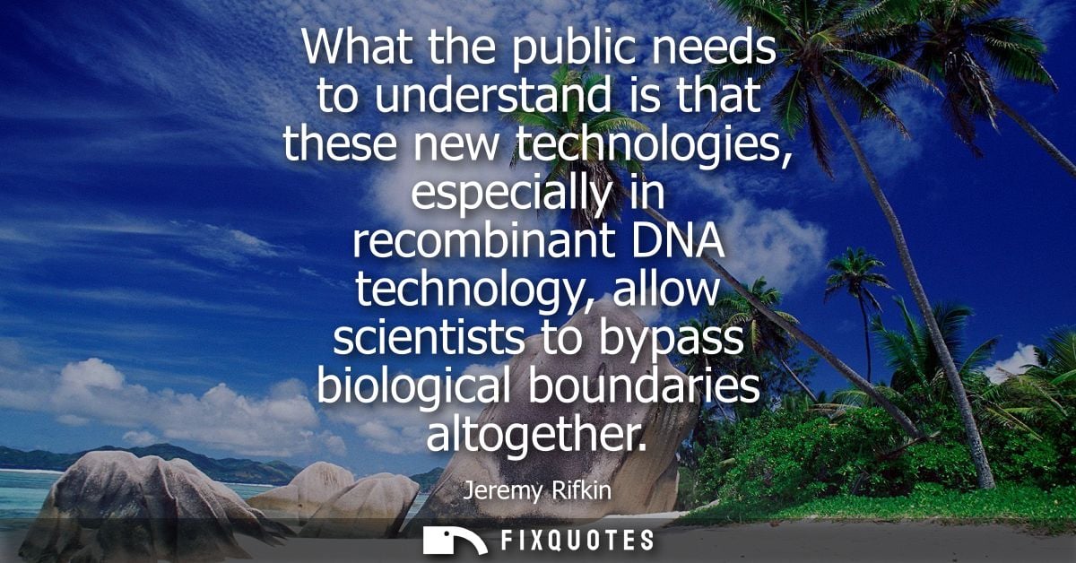 What the public needs to understand is that these new technologies, especially in recombinant DNA technology, allow scie