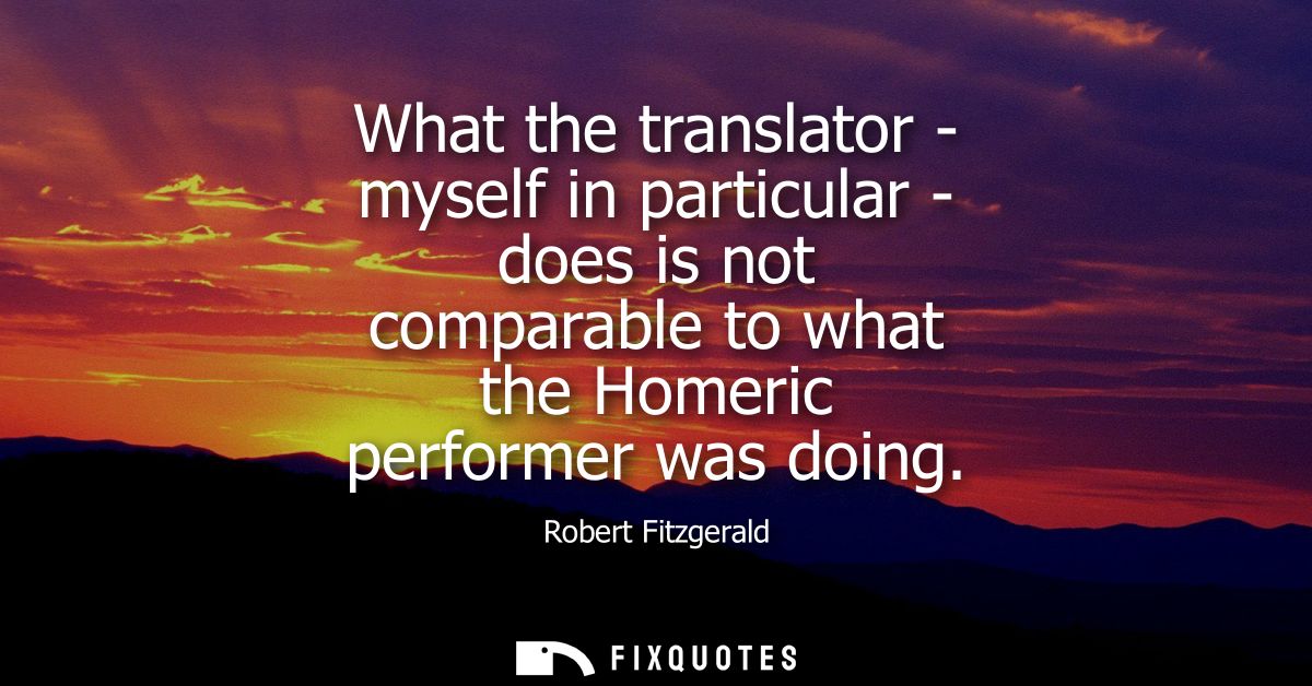 What the translator - myself in particular - does is not comparable to what the Homeric performer was doing