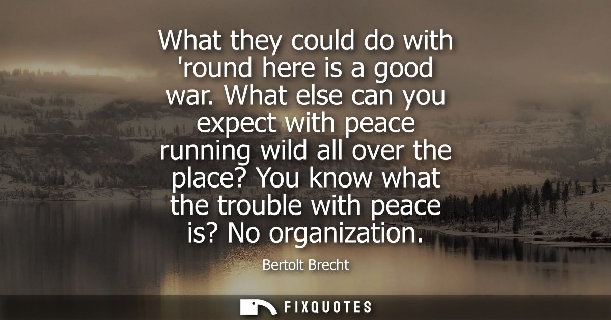 What they could do with round here is a good war. What else can you expect with peace running wild all over the place? Y