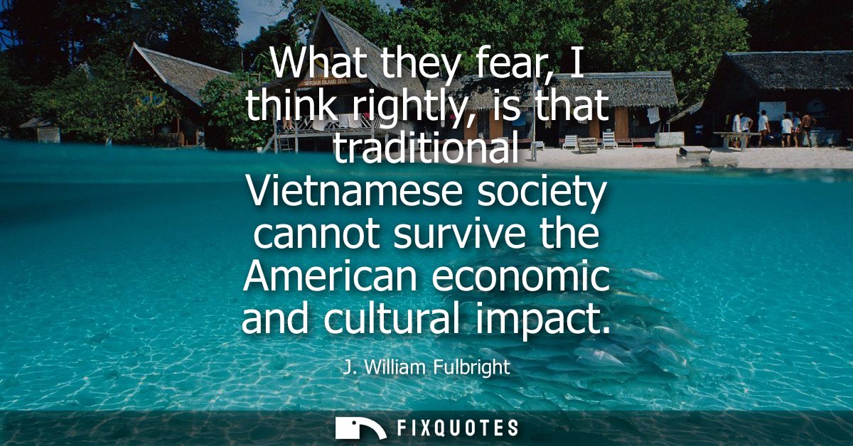 What they fear, I think rightly, is that traditional Vietnamese society cannot survive the American economic and cultura