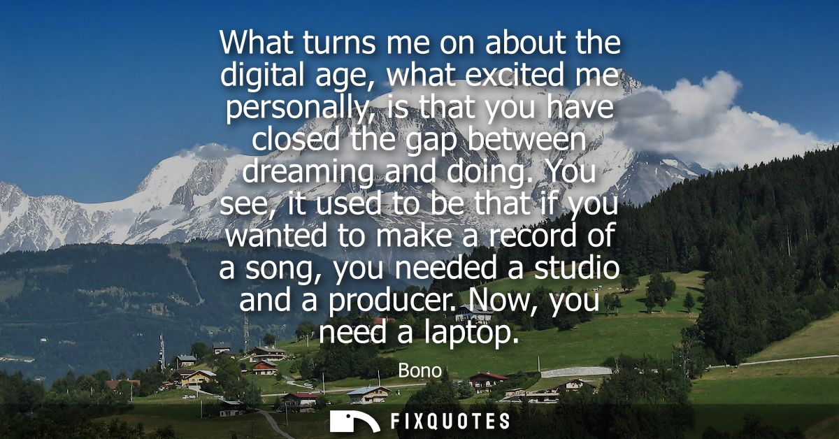 What turns me on about the digital age, what excited me personally, is that you have closed the gap between dreaming and