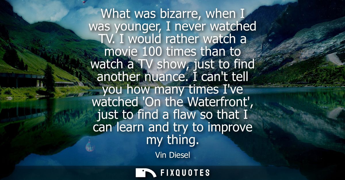 What was bizarre, when I was younger, I never watched TV. I would rather watch a movie 100 times than to watch a TV show