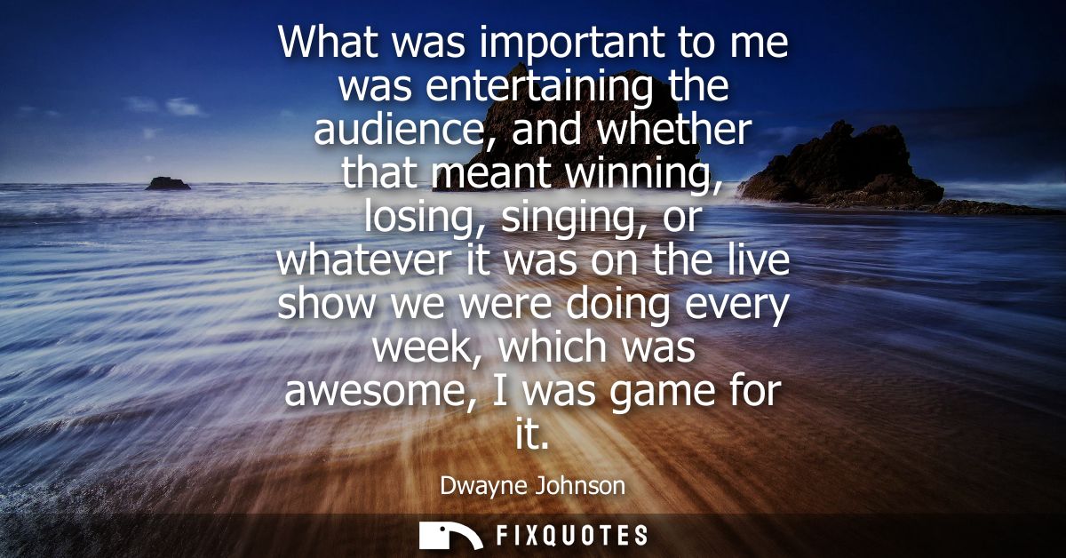 What was important to me was entertaining the audience, and whether that meant winning, losing, singing, or whatever it 