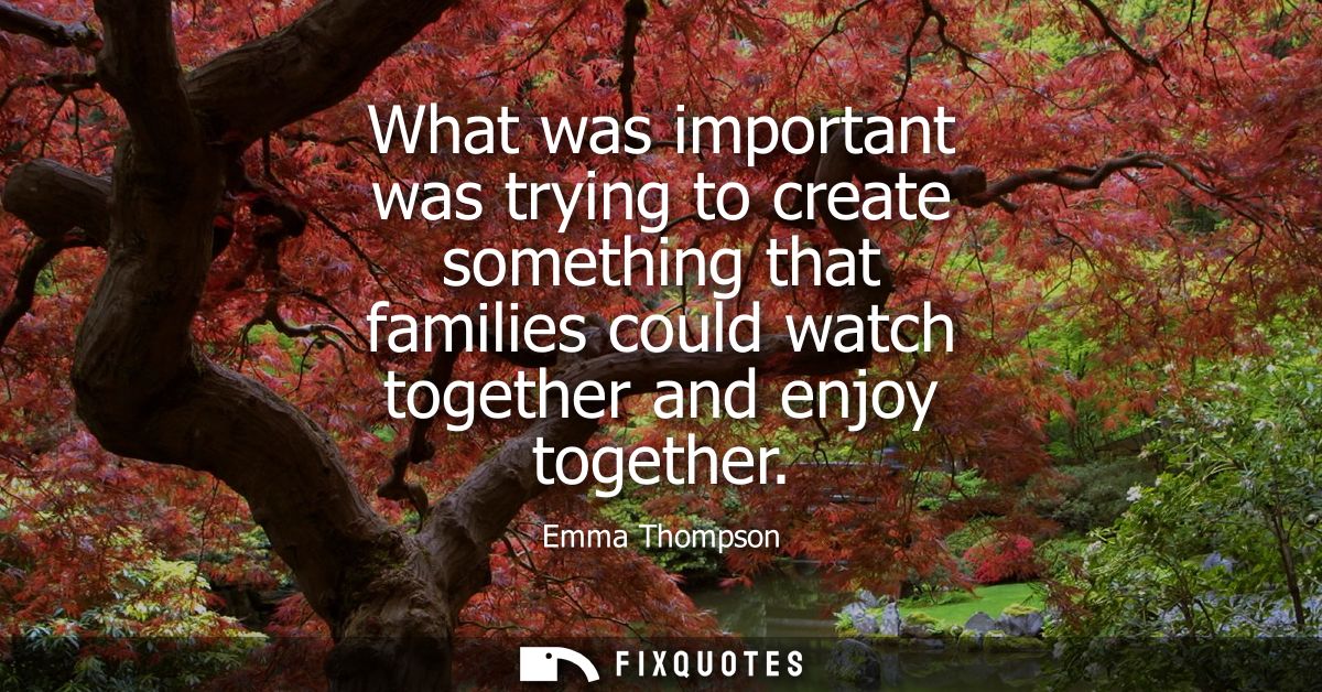 What was important was trying to create something that families could watch together and enjoy together