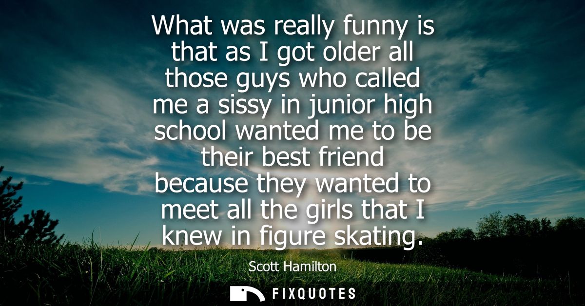 What was really funny is that as I got older all those guys who called me a sissy in junior high school wanted me to be 