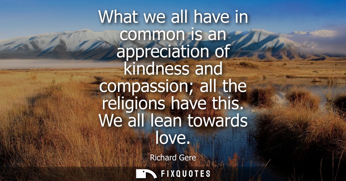 What we all have in common is an appreciation of kindness and compassion all the religions have this. We all lean toward