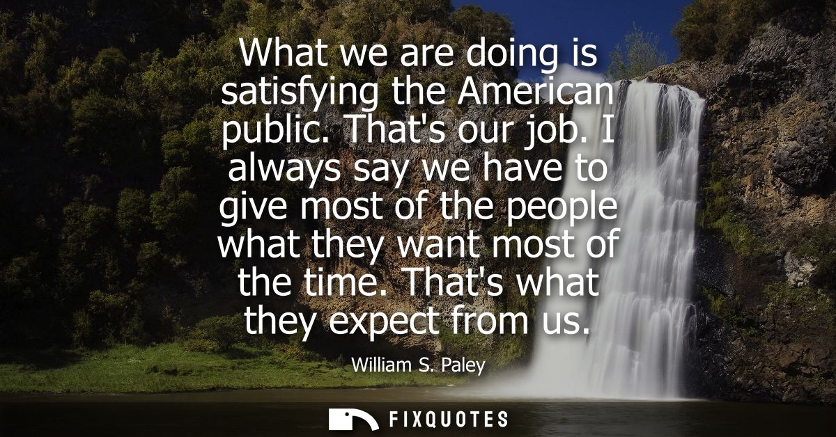 What we are doing is satisfying the American public. Thats our job. I always say we have to give most of the people what