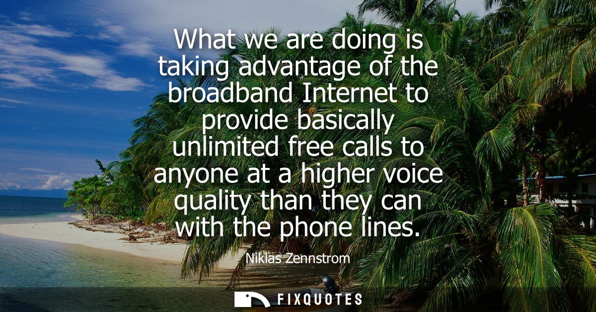 What we are doing is taking advantage of the broadband Internet to provide basically unlimited free calls to anyone at a