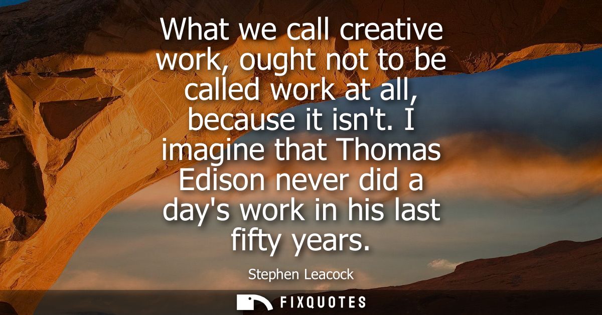 What we call creative work, ought not to be called work at all, because it isnt. I imagine that Thomas Edison never did 