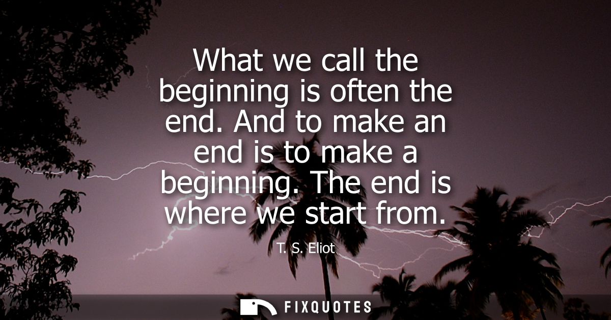What we call the beginning is often the end. And to make an end is to make a beginning. The end is where we start from