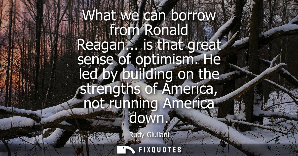 What we can borrow from Ronald Reagan... is that great sense of optimism. He led by building on the strengths of America