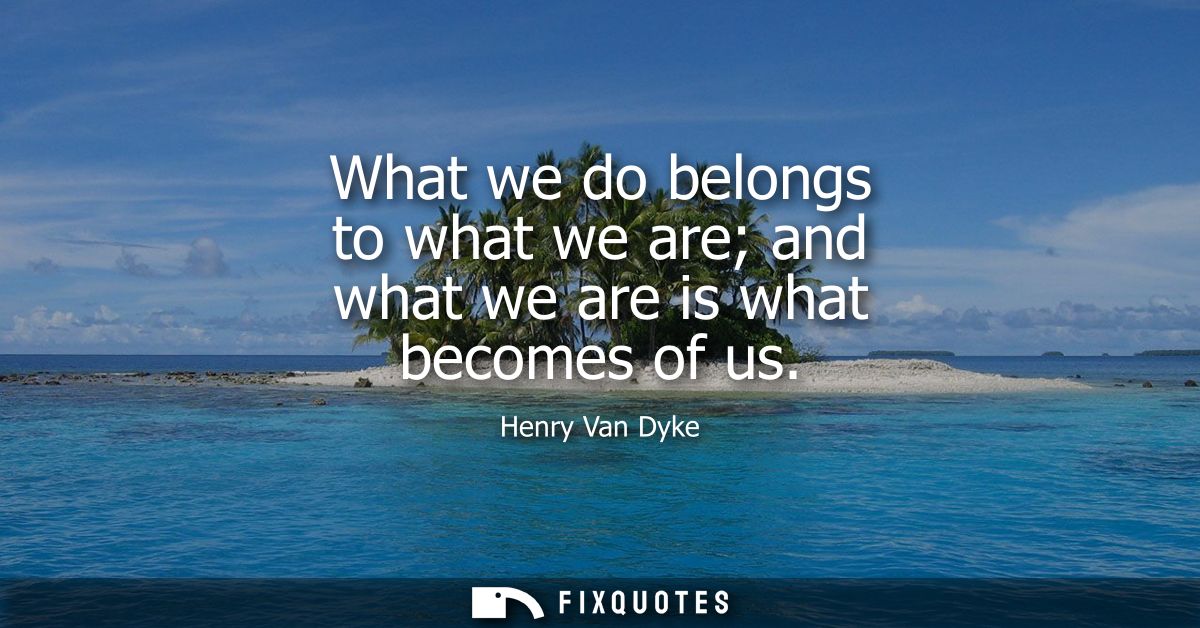 What we do belongs to what we are and what we are is what becomes of us
