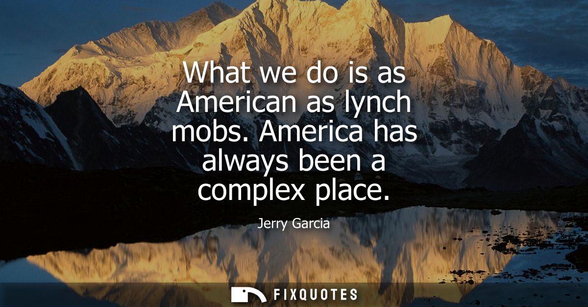 What we do is as American as lynch mobs. America has always been a complex place