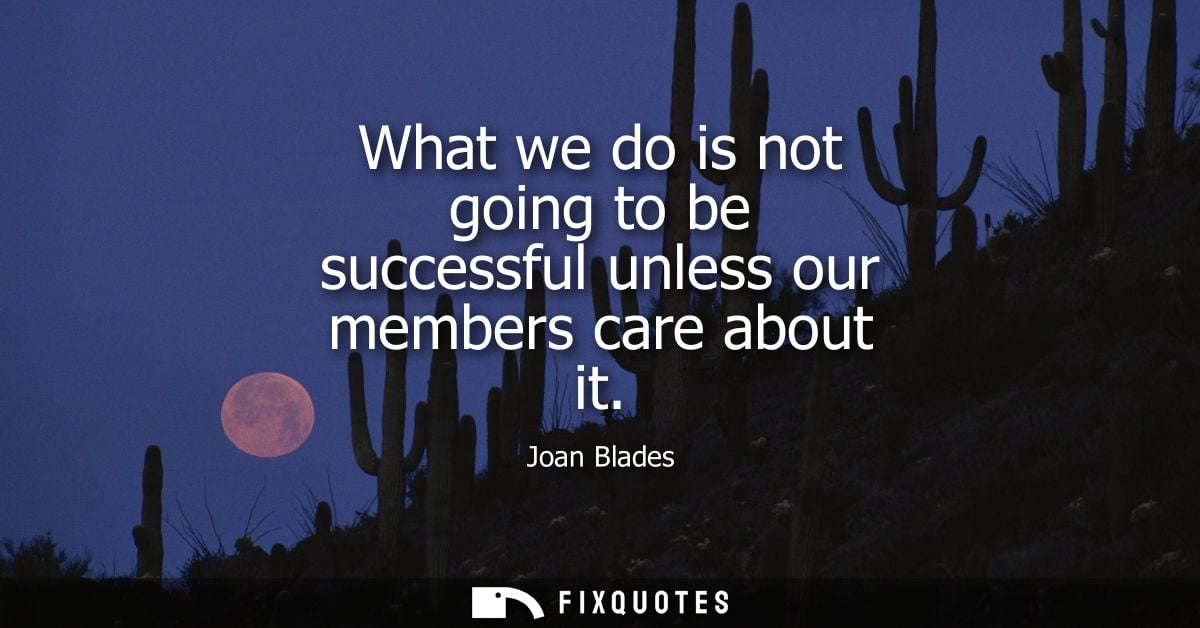 What we do is not going to be successful unless our members care about it
