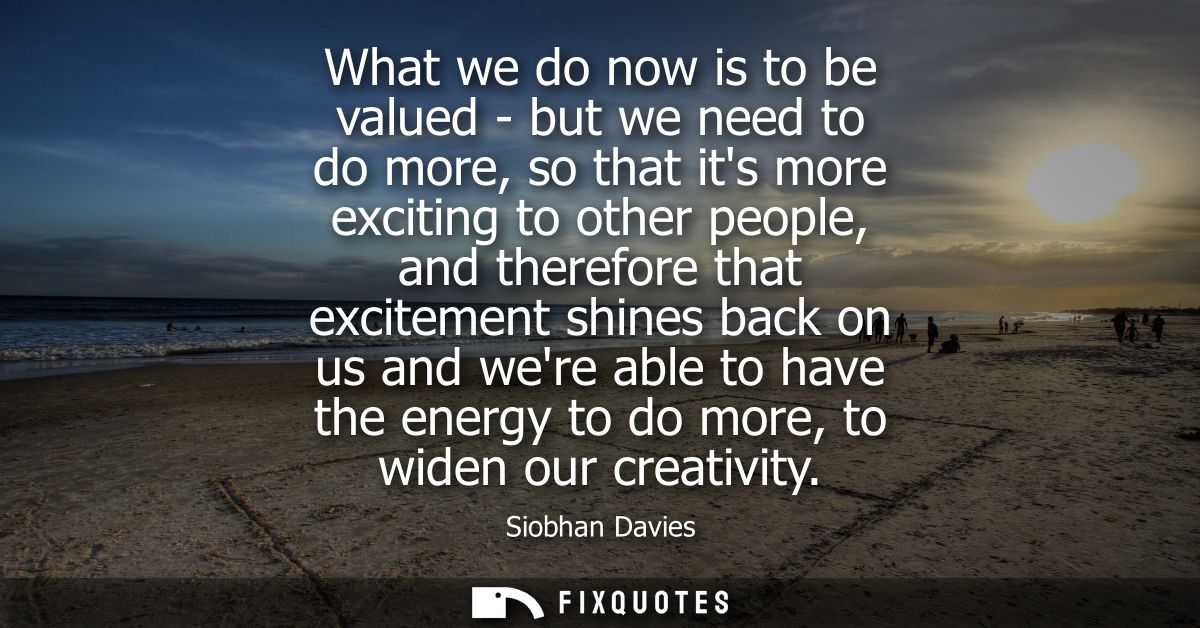 What we do now is to be valued - but we need to do more, so that its more exciting to other people, and therefore that e