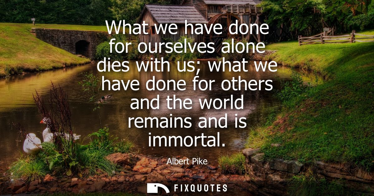 What we have done for ourselves alone dies with us what we have done for others and the world remains and is immortal