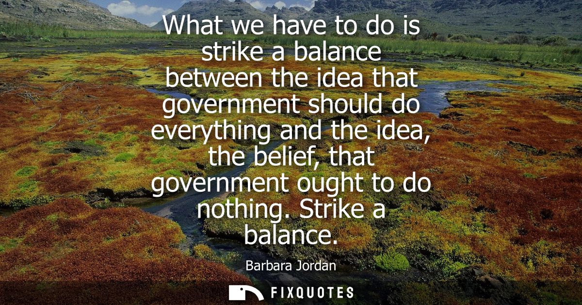 What we have to do is strike a balance between the idea that government should do everything and the idea, the belief, t