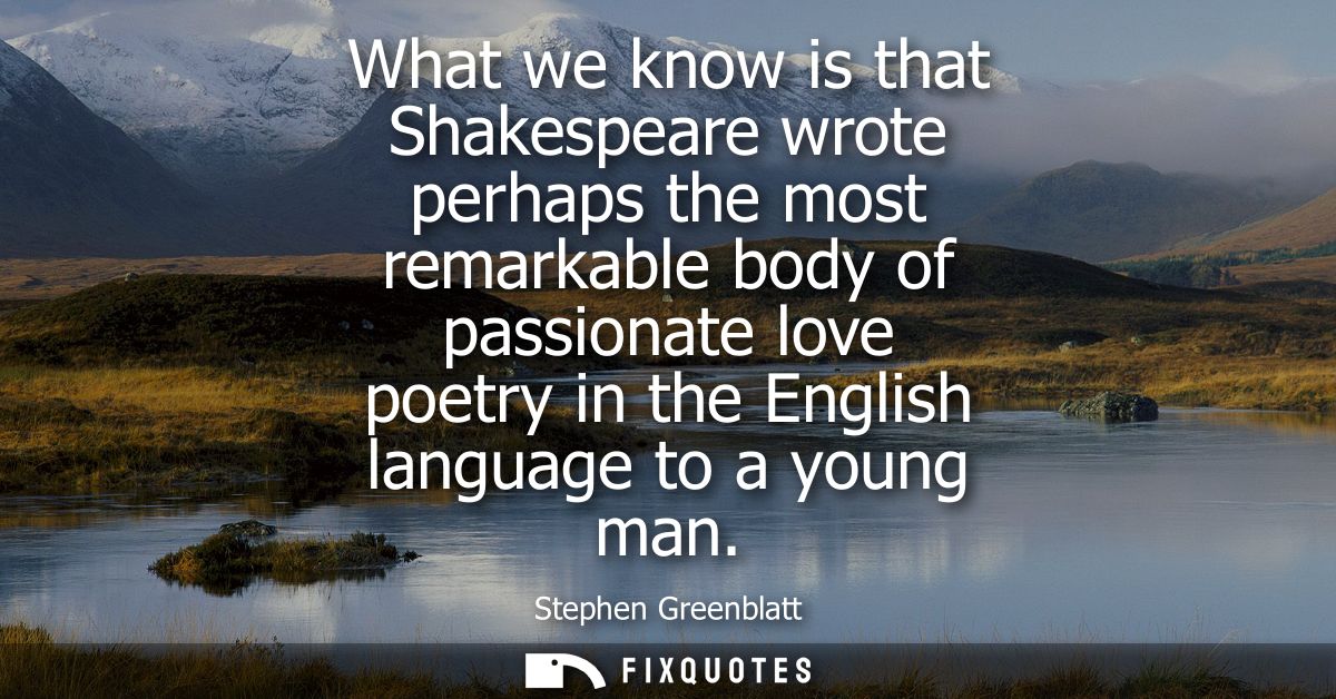 What we know is that Shakespeare wrote perhaps the most remarkable body of passionate love poetry in the English languag