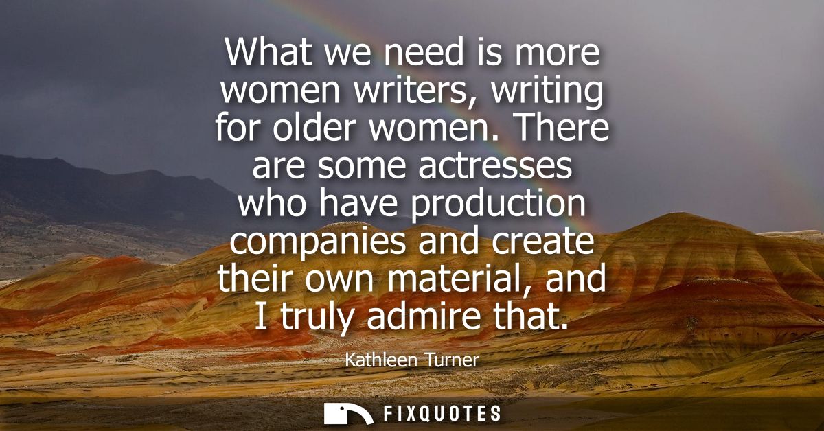 What we need is more women writers, writing for older women. There are some actresses who have production companies and 