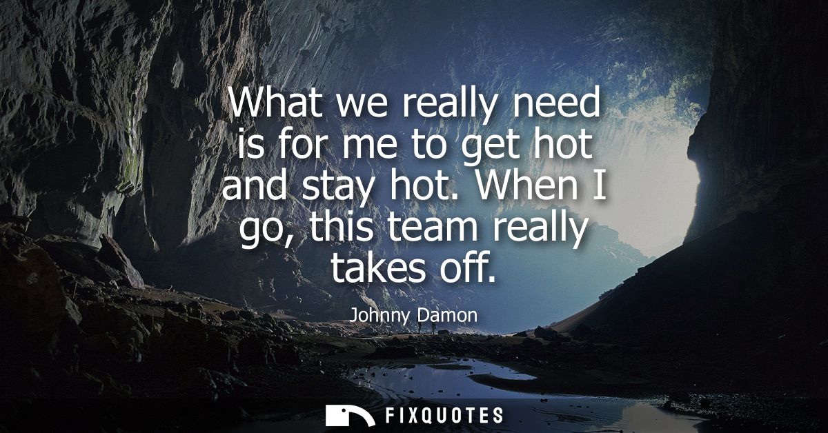 What we really need is for me to get hot and stay hot. When I go, this team really takes off