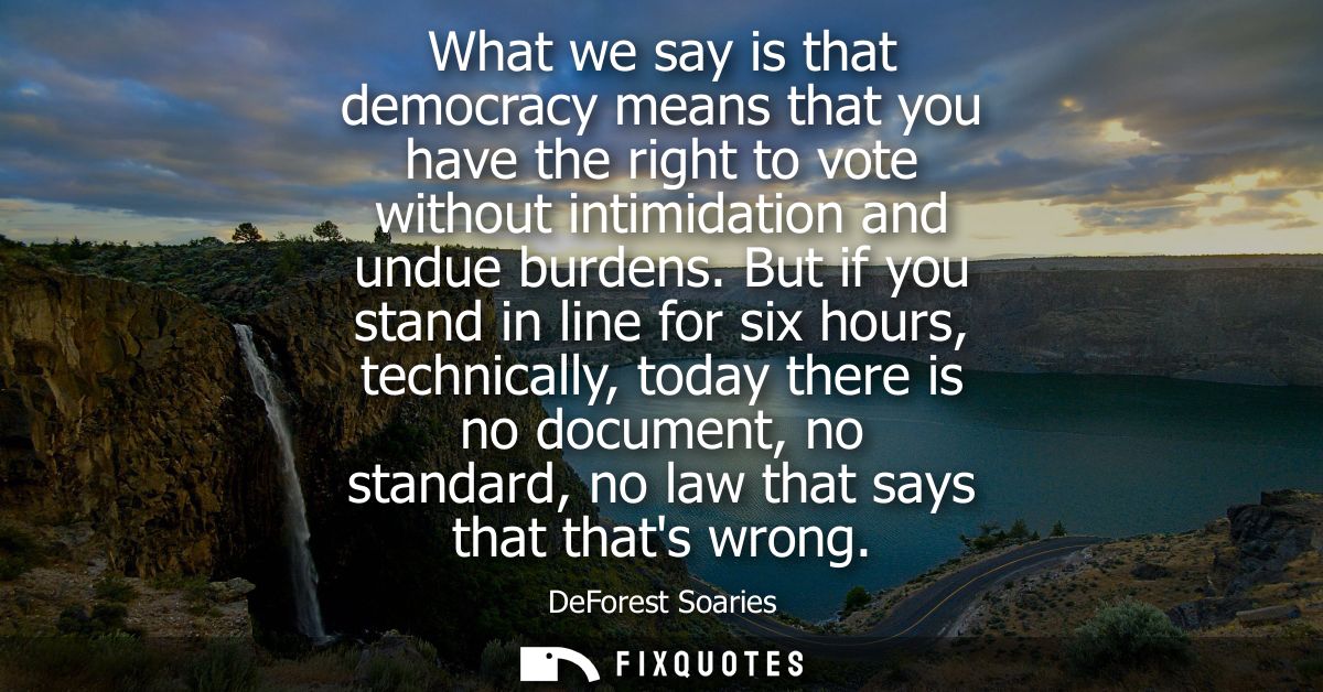 What we say is that democracy means that you have the right to vote without intimidation and undue burdens.