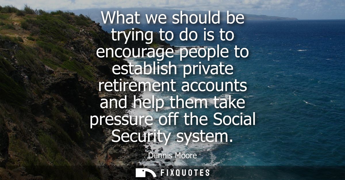 What we should be trying to do is to encourage people to establish private retirement accounts and help them take pressu