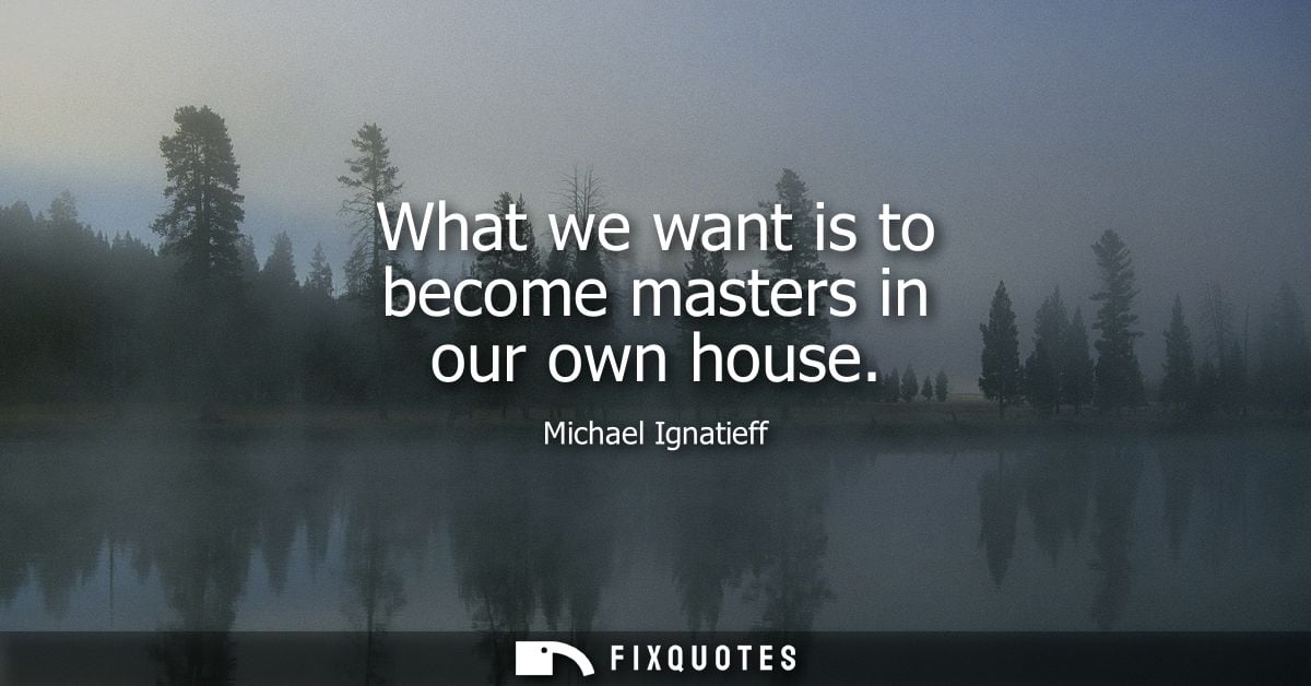 What we want is to become masters in our own house