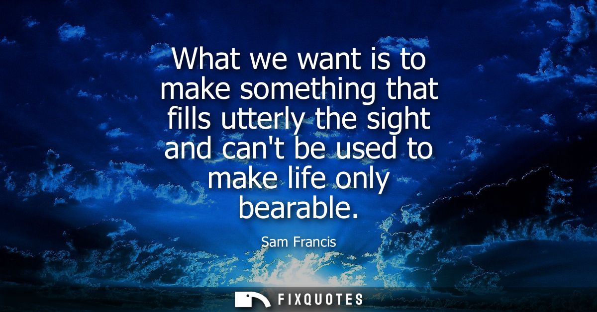 What we want is to make something that fills utterly the sight and cant be used to make life only bearable