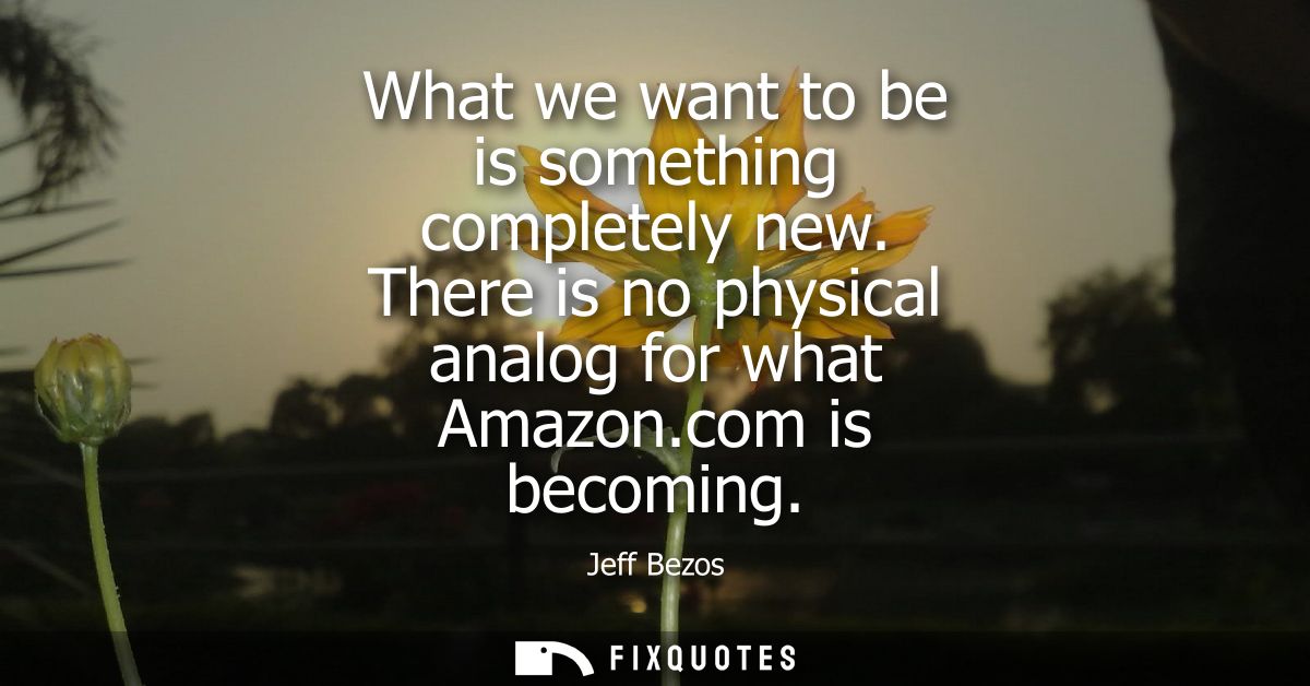 What we want to be is something completely new. There is no physical analog for what Amazon.com is becoming