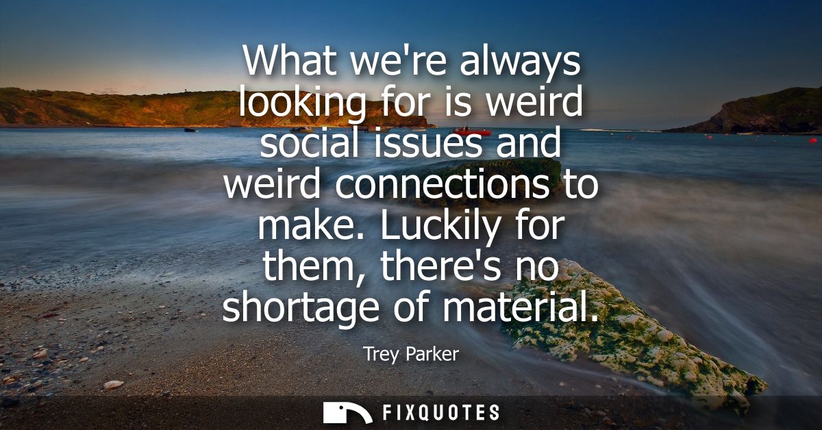 What were always looking for is weird social issues and weird connections to make. Luckily for them, theres no shortage 