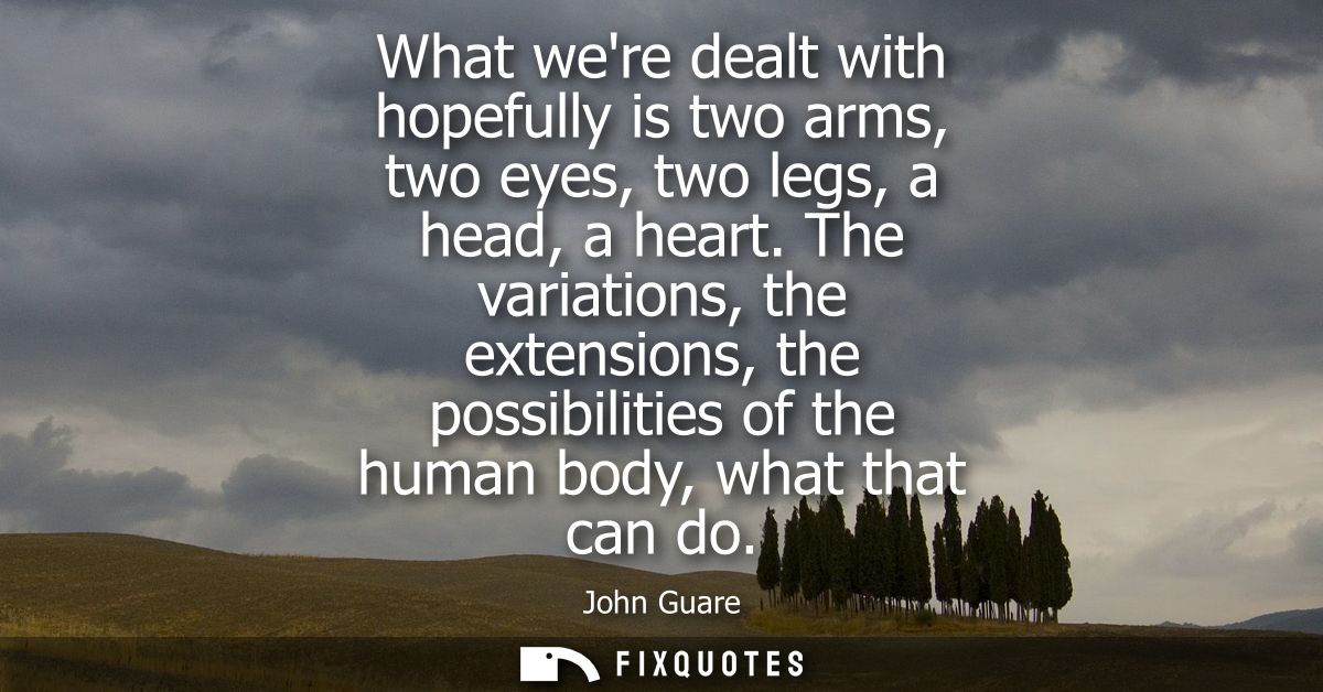 What were dealt with hopefully is two arms, two eyes, two legs, a head, a heart. The variations, the extensions, the pos