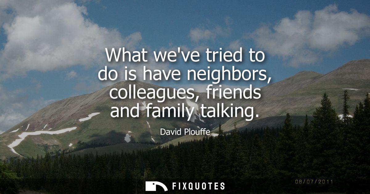 What weve tried to do is have neighbors, colleagues, friends and family talking