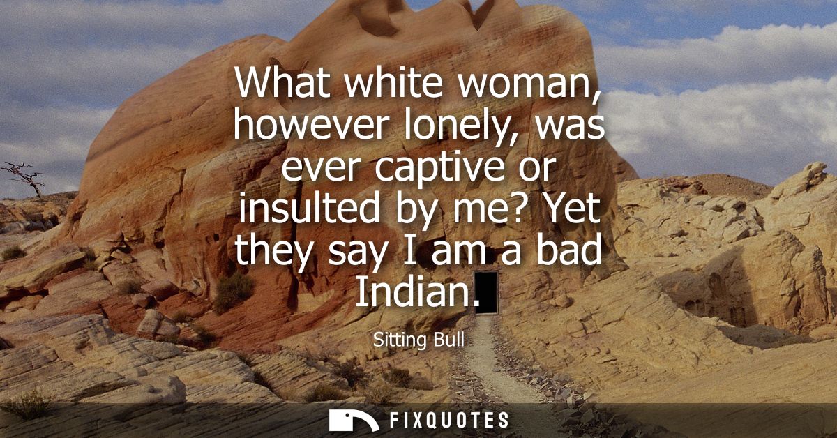 What white woman, however lonely, was ever captive or insulted by me? Yet they say I am a bad Indian