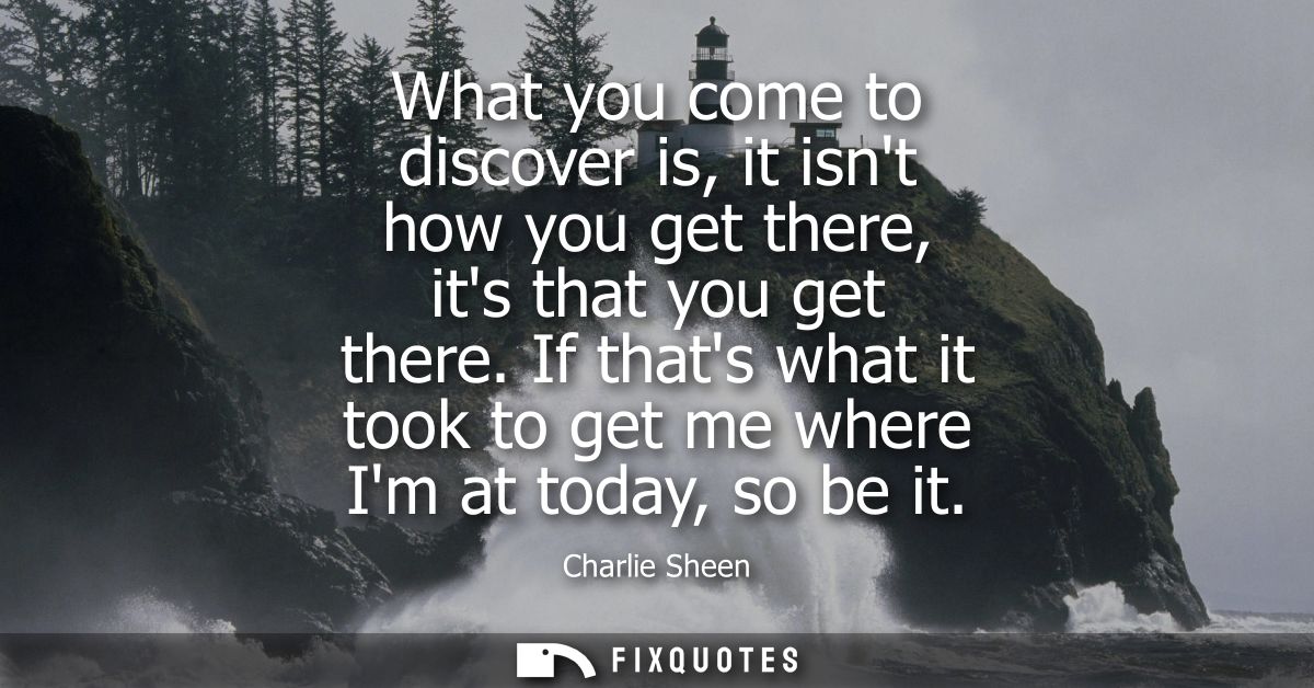 What you come to discover is, it isnt how you get there, its that you get there. If thats what it took to get me where I