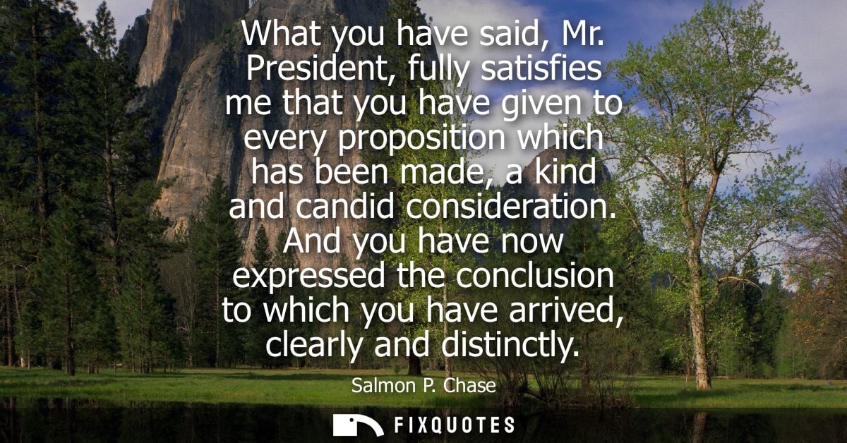 What you have said, Mr. President, fully satisfies me that you have given to every proposition which has been made, a ki