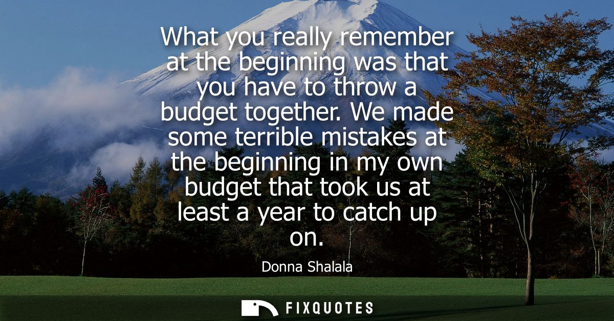 What you really remember at the beginning was that you have to throw a budget together. We made some terrible mistakes a