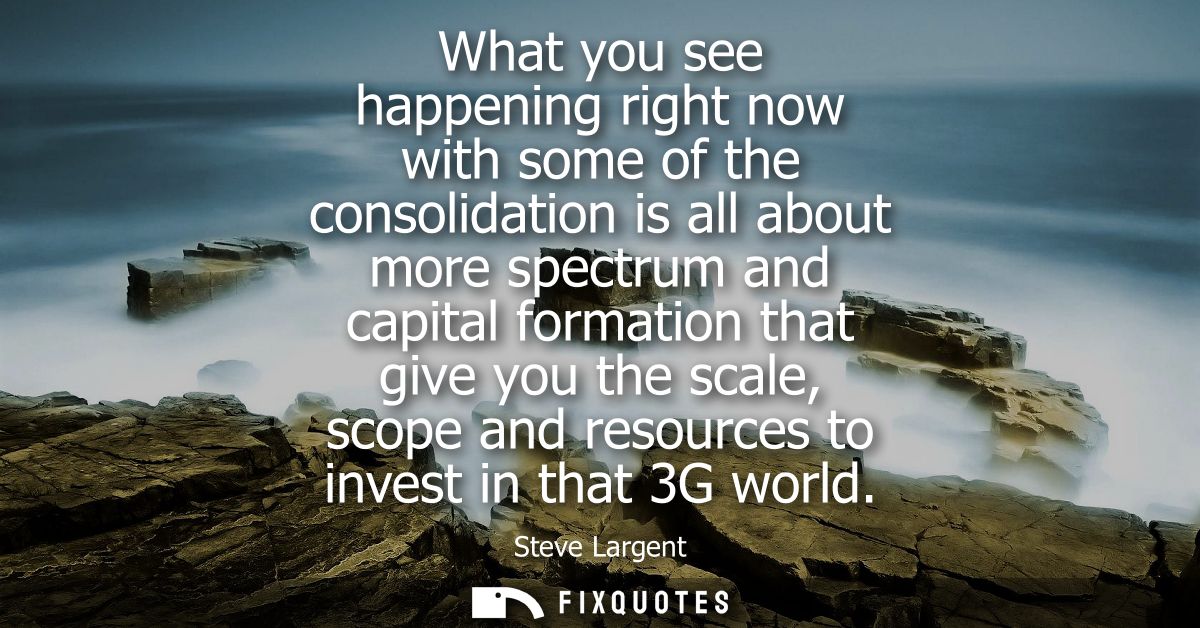 What you see happening right now with some of the consolidation is all about more spectrum and capital formation that gi
