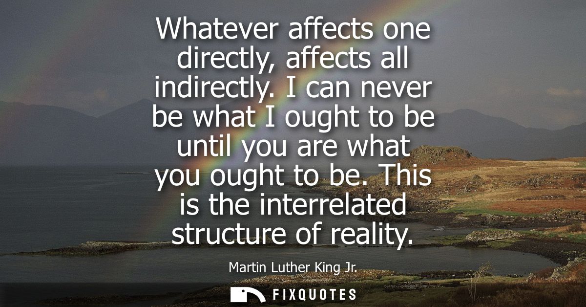 Whatever affects one directly, affects all indirectly. I can never be what I ought to be until you are what you ought to